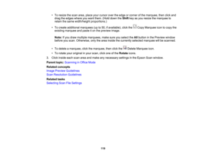 Page 119

•
To resize thescan area, place yourcursor overtheedge orcorner ofthe marquee, thenclickand
 drag
theedges whereyouwant them. (Holddown theShift keyasyou resize themarquee to
 retain
thesame width/height proportions.)
 •
To create additional marquees (upto50, ifavailable), clickthe CopyMarquee icontocopy the
 existing
marquee andpaste iton the preview image.
 Note:
Ifyou draw multiple marquees, makesureyouselect theAllbutton inthe Preview window
 before
youscan. Otherwise, onlythearea inside...