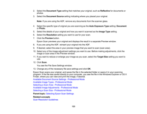 Page 123

2.
Select theDocument Typesetting thatmatches youroriginal, suchasReflective fordocuments or
 photos.

3.
Select theDocument Sourcesettingindicating whereyouplaced youroriginal.
 Note:
Ifyou areusing theADF, remove anydocuments fromthescanner glass.
 4.
Select thespecific typeoforiginal youarescanning asthe Auto Exposure Typesetting: Document
 or
Photo .
 5.
Select thedetails ofyour original andhow youwant itscanned asthe Image Typesetting.
 6.
Select theResolution settingyouwant touse foryour scan....
