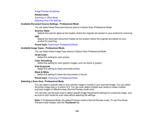 Page 124

Image
Preview Guidelines
 Related
tasks
 Scanning
inOffice Mode
 Selecting
ScanFileSettings
 Available
Document SourceSettings -Professional Mode
 You
canselect theseDocument Sourceoptions inEpson ScanProfessional Mode.
 Scanner
Glass
 Selects
thescanner glassasthe location wheretheoriginals areplaced onyour product forscanning.
 ADF

Selects
theAutomatic Document Feederasthe location wheretheoriginals areplaced onyour
 product
forscanning.
 Parent
topic:Scanning inProfessional Mode
 Available...