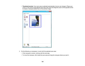 Page 126

•
Thumbnail preview:Your scan areaisselected automatically, butyou canchange it.Place your
 cursor
inone corner ofthe desired scanarea, thenclickanddrag thecursor tothe opposite corner
 to
create amarquee (dottedline)onthe preview image.
 2.
Dothe following, asnecessary, towork withtheselected scanarea:
 •
Ifthe marquee iscorrect, continue withthenext step.
 •
To move themarquee, clickinside thescan areaanddrag themarquee whereyouwant it.
 126 