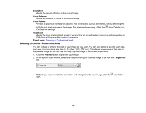 Page 129

Saturation

Adjusts
thedensity ofcolors inthe overall image.
 Color
Balance
 Adjusts
thebalance ofcolors inthe overall image.
 Color
Palette
 Provides
agraphical interfaceforadjusting mid-tonelevels,suchasskin tones, without affecting the
 highlight
andshadow areasofthe image. (Foradvanced usersonly.)Clickthe ColorPalette icon
 to
access thesettings.
 Threshold

Adjusts
thelevel atwhich blackareas intext and lineartare delineated, improvingtextrecognition in
 OCR
(Optical Character Recognition)...