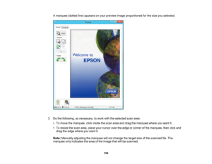 Page 130

A
marquee (dottedline)appears onyour preview imageproportioned forthe size youselected.
 3.
Dothe following, asnecessary, towork withtheselected scanarea:
 •
To move themarquee, clickinside thescan areaanddrag themarquee whereyouwant it.
 •
To resize thescan area, place yourcursor overtheedge orcorner ofthe marquee, thenclickand
 drag
theedge where youwant it.
 Note:
Manually adjustingthemarquee willnot change thetarget sizeofthe scanned file.The
 marquee
onlyindicates thearea ofthe image...
