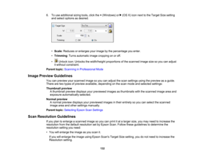 Page 132

6.
Touse additional sizingtools,clickthe+(Windows) or(OSX)icon next tothe Target Sizesetting
 and
select options asdesired.
 •
Scale :Reduces orenlarges yourimage bythe percentage youenter.
 •
Trimming :Turns automatic imagecropping onoroff.
 •
Unlock icon:Unlocks thewidth/height proportionsofthe scanned imagesizesoyou canadjust
 it
without constraint.
 Parent
topic:Scanning inProfessional Mode
 Image
Preview Guidelines
 You
canpreview yourscanned imagesoyou canadjust thescan settings usingthepreview...