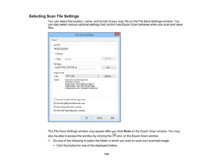 Page 134

Selecting
ScanFileSettings
 You
canselect thelocation, name,andformat ofyour scan fileonthe File Save Settings window. You
 can
also select various optional settingsthatcontrol howEpson Scanbehaves whenyouscan andsave
 files.

The
FileSave Settings windowmayappear afteryouclick Scan onthe Epson Scanwindow. Youmay
 also
beable toaccess thewindow byclicking theicononthe Epson Scanwindow.
 1.
Doone ofthe following toselect thefolder inwhich youwant tosave yourscanned image:
 •
Click thebutton forone ofthe...