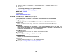 Page 139

5.
Select thefolder inwhich youwant tosave yourscanned fileinthe Scan Topop-up menu.
 6.
Click Scan.
 Your
scanned fileissaved inthe folder youselected.
 Available
ScanSettings -OS XImage Capture
 Parent
topic:Scanning
 Related
topics
 Placing
Originals onthe Product
 Available
ScanSettings -OS XImage Capture
 You
canselect thesescansettings inyour imaging editingapplication forOS X,ifavailable.
 Image
Correction
 Provides
agraphical interfaceforadjusting brightness, tint,temperature, andsaturation....
