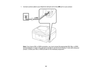 Page 141

1.
Connect aphone cabletoyour telephone walljack andtothe LINE portonyour product.
 Note:
Ifyou have aDSL orISDN connection, youmust connect theappropriate DSLfilter, orISDN
 terminal
adapterorrouter tothe wall jack tobe able touse theline forfaxing orvoice callsusing your
 product.
ContactyourDSLorISDN provider forthe necessary equipment.
 141  