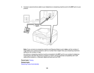 Page 145

3.
Connect asecond phonecabletoyour telephone oranswering machineandtothe EXT portonyour
 product.

Note:
Ifyou connect ananswering machineandReceive Modeisset toAuto ,set the number of
 rings
before yourproduct answers acall toanumber thatishigher thanyouranswering machines
 setting
forthe number ofrings.
 Any
phone oranswering machinemustbeconnected tothe EXT portforyour product todetect an
 incoming
faxcall when thephone ispicked up.Epson cannot guarantee compatibility withVoIP,
 cable
phone...