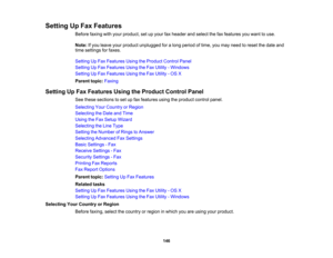 Page 146

Setting
UpFax Features
 Before
faxingwithyour product, setupyour faxheader andselect thefaxfeatures youwant touse.
 Note:
Ifyou leave yourproduct unplugged foralong period oftime, youmay need toreset thedate and
 time
settings forfaxes.
 Setting
UpFax Features UsingtheProduct ControlPanel
 Setting
UpFax Features UsingtheFax Utility -Windows
 Setting
UpFax Features UsingtheFax Utility -OS X
 Parent
topic:Faxing
 Setting
UpFax Features UsingtheProduct ControlPanel
 See
these sections toset upfax features...