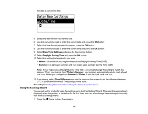 Page 148

You
seeascreen likethis:
 5.
Select thedate format youwant touse.
 6.
Use thenumeric keypadtoenter thecurrent dateandpress theOK button .
 7.
Select thetime format youwant touse and press theOK button.
 8.
Use thenumeric keypadtoenter thecurrent timeandpress theOK button.
 9.
Select Date/Time Settingsandpress thedown arrow button.
 10.
Select Daylight SavingTimeandpress theOK button.
 11.
Select thesetting thatapplies toyour area:
 •
Winter :it is winter oryour region doesnotuse Daylight...