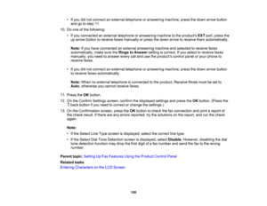 Page 150

•
Ifyou didnot connect anexternal telephone oranswering machine,pressthedown arrow button
 and
gotostep 11.
 10.
Doone ofthe following:
 •
Ifyou connected anexternal telephone oranswering machinetothe products EXTport, press the
 up
arrow button toreceive faxesmanually orpress thedown arrow toreceive themautomatically.
 Note:
Ifyou have connected anexternal answering machineandselected toreceive faxes
 automatically,
makesuretheRings toAnswer settingiscorrect. Ifyou select toreceive faxes
 manually,...