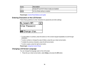 Page 16

Icons
 Description

Simple
APand Wi-Fi Direct modes aredisabled
 An
Eco Mode setting isenabled
 Parent
topic:Control PanelButtons andLights
 Entering
Characters onthe LCD Screen
 Follow
theseguidelines toenter characters forpasswords andother settings.
 •
To enter letters orsymbols, pressthebuttons onthe numeric keypadrepeatedly toscroll through
 characters.

•
To enter numbers orchange thecase ofletters, presstheupordown arrow button.
 •
To delete theprevious character, presstheleftarrow button.
 •
To...