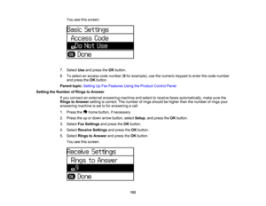 Page 152

You
seethisscreen:
 7.
Select Useandpress theOK button.
 8.
Toselect anaccess codenumber (9 for example), usethenumeric keypadtoenter thecode number
 and
press theOK button.
 Parent
topic:Setting UpFax Features UsingtheProduct ControlPanel
 Setting
theNumber ofRings toAnswer
 If
you connect anexternal answering machineandselect toreceive faxesautomatically, makesurethe
 Rings
toAnswer settingiscorrect. Thenumber ofrings should behigher thanthenumber ofrings your
 answering
machineisset tofor answering...