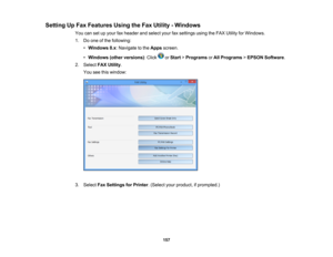 Page 157

Setting
UpFax Features UsingtheFax Utility -Windows
 You
cansetupyour faxheader andselect yourfaxsettings usingtheFAX Utility forWindows.
 1.
Doone ofthe following:
 •
Windows 8.x:Navigate tothe Apps screen.
 •
Windows (otherversions) :Click orStart >Programs orAll Programs >EPSON Software .
 2.
Select FAXUtility .
 You
seethiswindow:
 3.
Select FaxSettings forPrinter .(Select yourproduct, ifprompted.)
 157 