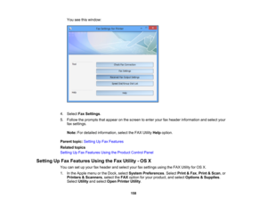 Page 158

You
seethiswindow:
 4.
Select FaxSettings .
 5.
Follow theprompts thatappear onthe screen toenter yourfaxheader information andselect your
 fax
settings.
 Note:
Fordetailed information, selecttheFAX Utility Helpoption.
 Parent
topic:Setting UpFax Features
 Related
topics
 Setting
UpFax Features UsingtheProduct ControlPanel
 Setting
UpFax Features UsingtheFax Utility -OS X
 You
cansetupyour faxheader andselect yourfaxsettings usingtheFAX Utility forOS X.
 1.
Inthe Apple menuorthe Dock, select System...