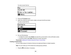 Page 163

You
seeascreen likethis:
 3.
Press theContacts button.
 4.
Select thecontact youwant toedit ordelete, andpress theleftarrow button.
 You
seeascreen likethis:
 5.
Doone ofthe following:
 •
To delete thecontact, selectDelete andpress theuparrow button onthe confirmation screen.
 •
To edit thecontact, selectEdit,follow theon-screen instructions.
 Parent
topic:Setting UpContacts UsingtheProduct ControlPanel
 Creating
aContact Group
 You
cancreate agroup ofcontacts sothat youcaneasily sendfaxes tomultiple...