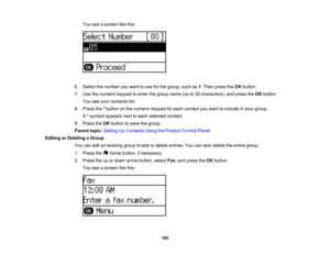 Page 165

You
seeascreen likethis:
 6.
Select thenumber youwant touse forthe group, suchas1.Then press theOK button.
 7.
Use thenumeric keypadtoenter thegroup name(upto30 characters), andpress theOK button.
 You
seeyour contacts list.
 8.
Press the*button onthe numeric keypadforeach contact youwant toinclude inyour group.
 A
*symbol appears nexttoeach selected contact.
 9.
Press theOK button tosave thegroup.
 Parent
topic:Setting UpContacts UsingtheProduct ControlPanel
 Editing
orDeleting aGroup
 You...