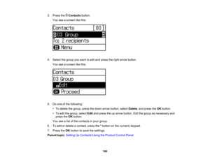 Page 166

3.
Press theContacts button.
 You
seeascreen likethis:
 4.
Select thegroup youwant toedit and press theright arrow button.
 You
seeascreen likethis:
 5.
Doone ofthe following:
 •
To delete thegroup, pressthedown arrow button, selectDelete ,and press theOK button.
 •
To edit thegroup, selectEditandpress theuparrow button. Editthegroup asnecessary and
 press
theOK button.
 You
seealist ofthe contacts inyour group.
 6.
Toadd ordelete acontact, pressthe*button onthe numeric keypad.
 7.
Press theOK button...