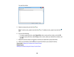 Page 169

You
seethiswindow:
 5.
Select anempty entryandclick the icon.
 Note:
Toedit anentry, select itand click the icon.Todelete anentry, select itand click the
 icon.

6.
Doone ofthe following:
 •
To create aspeed dialentry, select Speed Dial,enter aname andfaxnumber, andclick OK.
 •
To create agroup dialentry, select Group ,enter aname, selectyourdesired faxnumbers, and
 click
OK.
 7.
Repeat theprevious stepsasnecessary toadd allyour speed dialorgroup dialentries.
 8.
When youarefinished, clickthe...