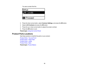 Page 18

You
seeascreen likethis:
 2.
Press thedown arrow button, selectCommon Settings,and press theOK button.
 3.
Select LCDContrast andpress theOK button.
 4.
Press theupordown arrow button toadjust thescreen contrast.
 5.
Press theOK button toexit.
 Parent
topic:UsingtheControl Panel
 Product
PartsLocations
 See
these sections toidentify theparts onyour product.
 Product
Parts-Top andFront
 Product
Parts-Paper Path
 Product
Parts-Inside
 Product
Parts-Back
 Parent
topic:Product Basics
 18 