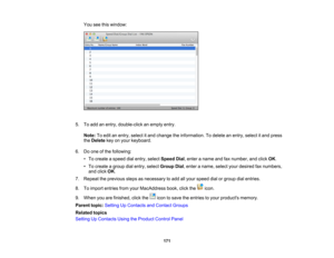 Page 171

You
seethiswindow:
 5.
Toadd anentry, double-click anempty entry.
 Note:
Toedit anentry, select itand change theinformation. Todelete anentry, select itand press
 the
Delete keyonyour keyboard.
 6.
Doone ofthe following:
 •
To create aspeed dialentry, select Speed Dial,enter aname andfaxnumber, andclick OK.
 •
To create agroup dialentry, select Group Dial,enter aname, selectyourdesired faxnumbers,
 and
click OK.
 7.
Repeat theprevious stepsasnecessary toadd allyour speed dialorgroup dialentries.
 8....