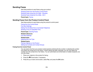 Page 172

Sending
Faxes
 See
these sections tosend faxes using yourproduct.
 Sending
FaxesfromtheProduct ControlPanel
 Sending
FaxesUsingtheFax Utility -Windows
 Sending
FaxesUsingtheFax Utility -OS X
 Parent
topic:Faxing
 Sending
FaxesfromtheProduct ControlPanel
 See
these sections tosend faxes using theproducts controlpanel.
 Faxing
fromtheControl Panel
 Fax
Send Settings
 Dialing
FaxNumbers fromaConnected Telephone
 Sending
aFax ataSpecified Time
 Parent
topic:Sending Faxes
 Related
references
 Fax
Send...