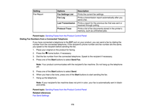 Page 175

Setting
 Options
 Description

Fax
Report
 Fax
Settings List
 Prints
thecurrent faxsettings.
 Fax
Log
 Prints
atransmission reportautomatically afteryou
 send
afax.
 Last
Transmission
 Prints
areport forthe previous faxthat was sent or
 received
throughpolling.
 Protocol
Trace
 Prints
alist offax documents storedinthe printer ’s
 memory,
suchasunfinished jobs.
 Parent
topic:Sending FaxesfromtheProduct ControlPanel
 Dialing
FaxNumbers fromaConnected Telephone
 If
you have connected atelephone tothe EXT...