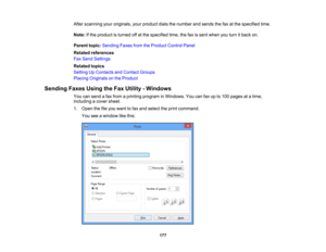 Page 177

After
scanning youroriginals, yourproduct dialsthenumber andsends thefaxatthe specified time.
 Note:
Ifthe product isturned offatthe specified time,thefaxissent when youturn itback on.
 Parent
topic:Sending FaxesfromtheProduct ControlPanel
 Related
references
 Fax
Send Settings
 Related
topics
 Setting
UpContacts andContact Groups
 Placing
Originals onthe Product
 Sending
FaxesUsingtheFax Utility -Windows
 You
cansend afax from aprinting program inWindows. Youcanfaxupto100 pages atatime,
 including...