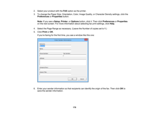 Page 178

2.
Select yourproduct withtheFAX option asthe printer.
 3.
Tochange thePaper Size,Orientation, Color,Image Quality, orCharacter Densitysettings, clickthe
 Preferences
orProperties button.
 Note:
Ifyou seeaSetup ,Printer ,or Options button,clickit.Then clickPreferences orProperties
 on
the next screen. Formore information aboutselecting faxprint settings, clickHelp.
 4.
Select thePage Range asnecessary. (LeavetheNumber ofcopies setto1.)
 5.
Click Print orOK .
 If
you ’re faxing forthe first time,...