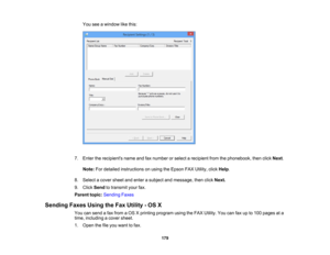 Page 179

You
seeawindow likethis:
 7.
Enter therecipients nameandfaxnumber orselect arecipient fromthephonebook, thenclick Next.
 Note:
Fordetailed instructions onusing theEpson FAXUtility, clickHelp.
 8.
Select acover sheetandenter asubject andmessage, thenclickNext.
 9.
Click Send totransmit yourfax.
 Parent
topic:Sending Faxes
 Sending
FaxesUsingtheFax Utility -OS X
 You
cansend afax from aOS Xprinting program usingtheFAX Utility. Youcanfaxupto100 pages ata
 time,
including acover sheet.
 1.
Open thefileyou...