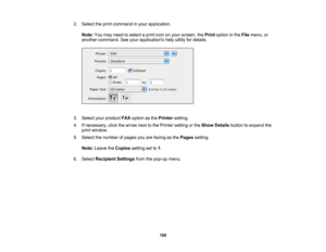 Page 180

2.
Select theprint command inyour application.
 Note:
Youmay need toselect aprint icononyour screen, thePrint option inthe File menu, or
 another
command. Seeyour applications helputility fordetails.
 3.
Select yourproduct FAXoption asthe Printer setting.
 4.
Ifnecessary, clickthearrow nexttothe Printer setting orthe Show Details buttontoexpand the
 print
window.
 5.
Select thenumber ofpages youarefaxing asthe Pages setting.
 Note:
Leave theCopies settingsetto1.
 6.
Select Recipient...