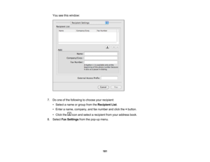 Page 181

You
seethiswindow:
 7.
Doone ofthe following tochoose yourrecipient:
 •
Select aname orgroup fromtheRecipient List.
 •
Enter aname, company, andfaxnumber andclick the+button.
 •
Click the iconandselect arecipient fromyouraddress book.
 8.
Select FaxSettings fromthepop-up menu.
 181 