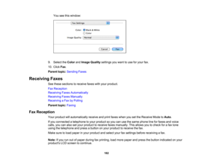 Page 182

You
seethiswindow:
 9.
Select theColor andImage Quality settings youwant touse foryour fax.
 10.
Click Fax.
 Parent
topic:Sending Faxes
 Receiving
Faxes
 See
these sections toreceive faxeswithyour product.
 Fax
Reception
 Receiving
FaxesAutomatically
 Receiving
FaxesManually
 Receiving
aFax byPolling
 Parent
topic:Faxing
 Fax
Reception
 Your
product willautomatically receiveandprint faxes when yousetthe Receive ModetoAuto .
 If
you connected atelephone toyour product soyou canusethesame phone...