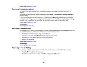 Page 183

Parent
topic:Receiving Faxes
 Receiving
FaxesAutomatically
 To
receive faxesautomatically, makesureReceive Modeisset toAuto (thedefault settingforthe
 product).

To
change theReceive Modesetting ifnecessary, selectSetup >Fax Settings >Receive Settings >
 Receive
Mode.
 If
an answering machineisconnected, makesuretheproducts RingstoAnswer settingisset higher
 than
thenumber ofrings youranswering machineisset toanswer acall. Forexample, ifthe answering
 machine
isset topick uponthe fourth ring,setthe...