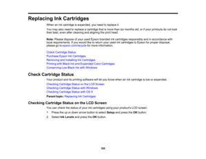 Page 185

Replacing
InkCartridges
 When
anink cartridge isexpended, youneed toreplace it.
 You
may alsoneed toreplace acartridge thatismore thansixmonths old,orifyour printouts donot look
 their
best, even aftercleaning andaligning theprint head.
 Note:
Please dispose ofyour used Epson branded inkcartridges responsibly andinaccordance with
 local
requirements. Ifyou would liketoreturn yourused inkcartridges toEpson forproper disposal,
 please
gotoepson.com/recycle formore information.
 Check
Cartridge Status...