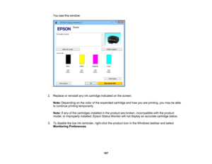 Page 187

You
seethiswindow:
 2.
Replace orreinstall anyinkcartridge indicated onthe screen.
 Note:
Depending onthe color ofthe expended cartridgeandhow youareprinting, youmay beable
 to
continue printingtemporarily.
 Note:
Ifany ofthe cartridges installedinthe product arebroken, incompatible withtheproduct
 model,
orimproperly installed,EpsonStatusMonitor willnot display anaccurate cartridge status.
 3.
Todisable thelow inkreminder, right-clicktheproduct iconinthe Windows taskbarandselect
 Monitoring...