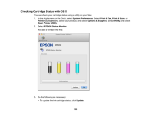 Page 189

Checking
CartridgeStatuswithOSX
 You
cancheck yourcartridge statususingautility onyour Mac.
 1.
Inthe Apple menuorthe Dock, select System Preferences .Select Print&Fax ,Print &Scan ,or
 Printers
&Scanners ,select yourproduct, andselect Options &Supplies .Select Utilityandselect
 Open
Printer Utility.
 2.
Select EPSON StatusMonitor .
 You
seeawindow likethis:
 3.
Dothe following asnecessary:
 •
To update theinkcartridge status,clickUpdate .
 189 