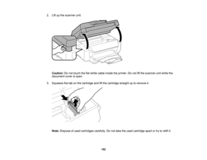 Page 192

2.
Liftupthe scanner unit.
 Caution:
Donot touch theflatwhite cable inside theprinter. Donot liftthe scanner unitwhile the
 document
coverisopen.
 3.
Squeeze thetabonthe cartridge andliftthe cartridge straightuptoremove it.
 Note:
Dispose ofused cartridges carefully.Donot take theused cartridge apartortry torefill it.
 192   