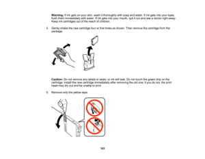 Page 193

Warning:
Ifink gets onyour skin, wash itthoroughly withsoap andwater. Ifink gets intoyour eyes,
 flush
them immediately withwater. Ifink gets intoyour mouth, spititout and seeadoctor rightaway.
 Keep
inkcartridges outofthe reach ofchildren.
 4.
Gently shakethenew cartridge fourorfive times asshown. Thenremove thecartridge fromthe
 package.

Caution:
Donot remove anylabels orseals, orink will leak. Donot touch thegreen chiponthe
 cartridge.
Installthenew cartridge immediately afterremoving theoldone;...