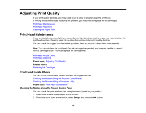 Page 198

Adjusting
PrintQuality
 If
your printquality declines, youmay need torun autility toclean oralign theprint head.
 If
running theseutilities doesnotsolve theproblem, youmay need toreplace theinkcartridges.
 Print
Head Maintenance
 Print
Head Alignment
 Cleaning
thePaper Path
 Print
Head Maintenance
 If
your printouts becometoolight, oryou seedark orlight bands across them,youmay need toclean the
 print
head nozzles. Cleaning usesink,soclean thenozzles onlyifprint quality declines.
 You
cancheck...