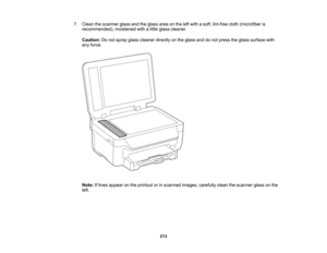 Page 213

7.
Clean thescanner glassandtheglass areaonthe leftwith asoft, lint-free cloth(microfiber is
 recommended),
moistenedwithalittle glass cleaner.
 Caution:
Donot spray glasscleaner directlyonthe glass anddonot press theglass surface with
 any
force.
 Note:
Iflines appear onthe printout orinscanned images,carefully cleanthescanner glassonthe
 left.

213  