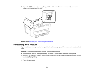 Page 214

8.
Open theADF cover anduseasoft, dry,lint-free cloth(microfiber isrecommended), toclean the
 rollers
andtheinterior ofthe ADF.
 Parent
topic:Cleaning andTransporting YourProduct
 Transporting
YourProduct
 If
you need tostore yourproduct ortransport ita long distance, prepareitfor transportation asdescribed
 here.

Caution:
Duringtransportation andstorage, followtheseguidelines:
 •
Avoid tiltingtheproduct, placingitvertically, orturning itupside down;otherwise inkmay leak.
 •
Leave theinkcartridges...