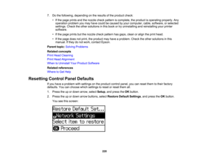 Page 220

7.
Dothe following, depending onthe results ofthe product check:
 •
Ifthe page prints andthenozzle checkpattern iscomplete, theproduct isoperating properly.Any
 operation
problemyoumay have could becaused byyour computer, cable,software, orselected
 settings.
Checktheother solutions inthis book ortry uninstalling andreinstalling yourprinter
 software.

•
Ifthe page prints butthenozzle checkpattern hasgaps, cleanoralign theprint head.
 •
Ifthe page doesnotprint, theproduct mayhave aproblem....