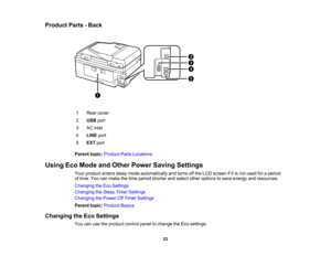 Page 23

Product
Parts-Back
 1
 Rear
cover
 2
 USB
port
 3
 AC
inlet
 4
 LINE
port
 5
 EXT
port
 Parent
topic:Product PartsLocations
 Using
EcoMode andOther Power Saving Settings
 Your
product enterssleepmode automatically andturns offthe LCD screen ifitis not used foraperiod
 of
time. Youcanmake thetime period shorter andselect otheroptions tosave energy andresources.
 Changing
theEco Settings
 Changing
theSleep TimerSettings
 Changing
thePower OffTimer Settings
 Parent
topic:Product Basics
 Changing
theEco...