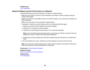 Page 224

Related
topics
 Wi-Fi
Networking
 Network
Software CannotFindProduct onaNetwork
 If
EpsonNet Setupcannot findyour product onanetwork, trythese solutions:
 •
Make sureyourproduct isturned onand connected toyour network. Verifyconnection usingyour
 product
controlpanel.
 •
Check ifyour network name(SSID) contains non-ASCII characters. Yourproduct cannotdisplay non-
 ASCII
characters.
 •
Make sureyourproduct isnot connected toaguest network.
 •
Ifnecessary, reinstallyourproduct software andtryrunning...