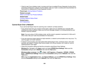 Page 226

•
Check tosee ifyour wireless routeroraccess pointhasanenabled PrivacySeparator functionthatis
 preventing
printingfromadevice overthenetwork. Seeyour router oraccess pointdocumentation for
 instructions
ondisabling thePrivacy Separator function.
 Parent
topic:Solving Network Problems
 Related
concepts
 When
toUninstall YourProduct Software
 Related
tasks
 Printing
aNetwork StatusSheet
 Related
topics
 Wi-Fi
Networking
 Cannot
ScanOveraNetwork
 If
you cannot startEpson Scanforscanning overanetwork,...