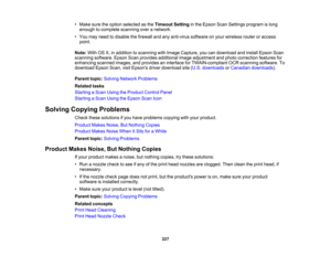 Page 227

•
Make suretheoption selected asthe Timeout Settinginthe Epson ScanSettings program islong
 enough
tocomplete scanningoveranetwork.
 •
You may need todisable thefirewall andanyanti-virus softwareonyour wireless routeroraccess
 point.

Note:
WithOSX,inaddition toscanning withImage Capture, youcandownload andinstall Epson Scan
 scanning
software. EpsonScanprovides additional imageadjustment andphoto correction featuresfor
 enhancing
scannedimages,andprovides aninterface forTWAIN-compliant OCRscanning...