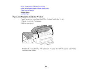 Page 229

Paper
JamProblems inthe Paper Cassette
 Paper
JamProblems inthe Duplexer (RearCover)
 Paper
Loading Capacity
 Related
topics
 Loading
Paper
 Paper
JamProblems InsidetheProduct
 If
paper hasjammed insidetheproduct, followthesteps heretoclear thejam.
 1.
Cancel theprint job,ifnecessary.
 2.
Lift the scanner unit.
 Caution:
Donot touch theflatwhite cable inside theprinter. Donot liftthe scanner unitwhile the
 document
coverisopen.
 229  