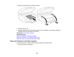 Page 230

3.
Remove anypaper inside, including tornpieces.
 4.
Close thescanner unit.
 5.
Follow theprompts onthe LCD screen toclear anyerror messages. Ifyou stillsee apaper jam
 message,
checktheother paper jamsolutions.
 Parent
topic:Solving PaperProblems
 Related
references
 Paper
JamProblems inthe Paper Cassette
 Paper
JamProblems inthe Duplexer (RearCover)
 Document
Jamsinthe Automatic Document Feeder
 Paper
JamProblems inthe Paper Cassette
 If
paper hasjammed inapaper cassette, followthesteps heretoclear...