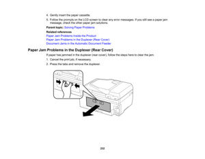 Page 232

4.
Gently insertthepaper cassette.
 5.
Follow theprompts onthe LCD screen toclear anyerror messages. Ifyou stillsee apaper jam
 message,
checktheother paper jamsolutions.
 Parent
topic:Solving PaperProblems
 Related
references
 Paper
JamProblems InsidetheProduct
 Paper
JamProblems inthe Duplexer (RearCover)
 Document
Jamsinthe Automatic Document Feeder
 Paper
JamProblems inthe Duplexer (RearCover)
 If
paper hasjammed inthe duplexer (rearcover), followthesteps heretoclear thejam.
 1.
Cancel theprint...
