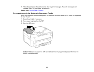Page 235

7.
Follow theprompts onthe LCD screen toclear anyerror messages. Ifyou stillsee apaper jam
 message,
checktheother paper jamsolutions.
 Parent
topic:Solving PaperProblems
 Document
Jamsinthe Automatic DocumentFeeder
 If
you have problems withdocument jamsinthe automatic document feeder(ADF), followthesteps here
 to
clear thejam.
 1.
Cancel theprint job,ifnecessary.
 2.
Remove youroriginals fromtheADF.
 3.
Open theADF cover.
 Caution:
Makesureyouopen theADF cover before removing anyjammed...